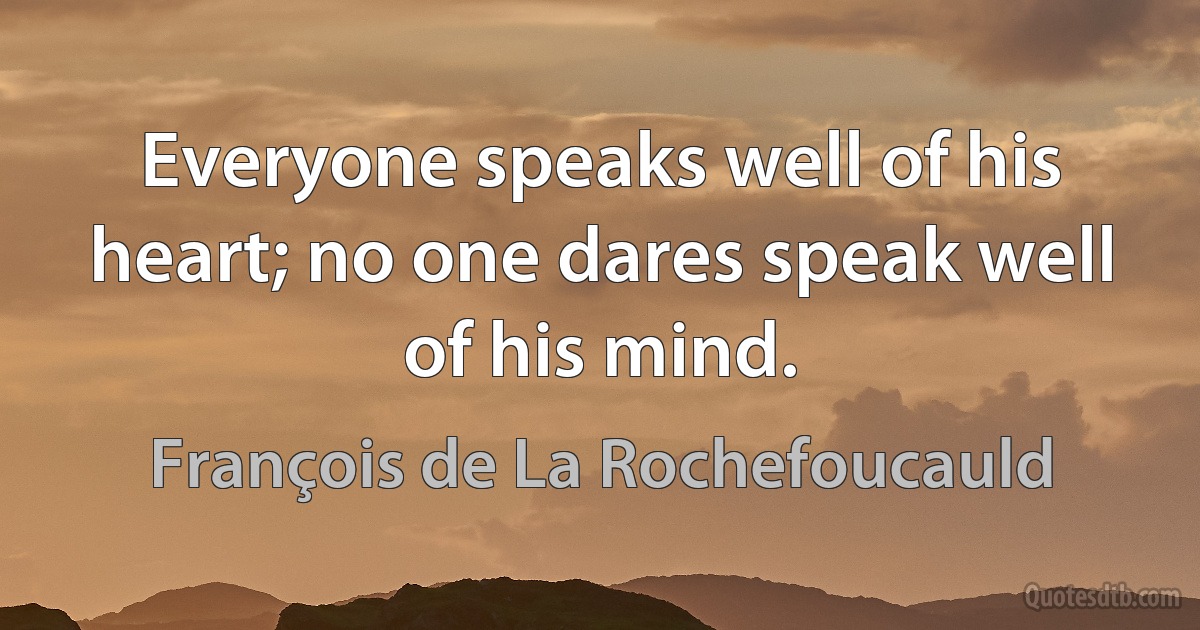 Everyone speaks well of his heart; no one dares speak well of his mind. (François de La Rochefoucauld)