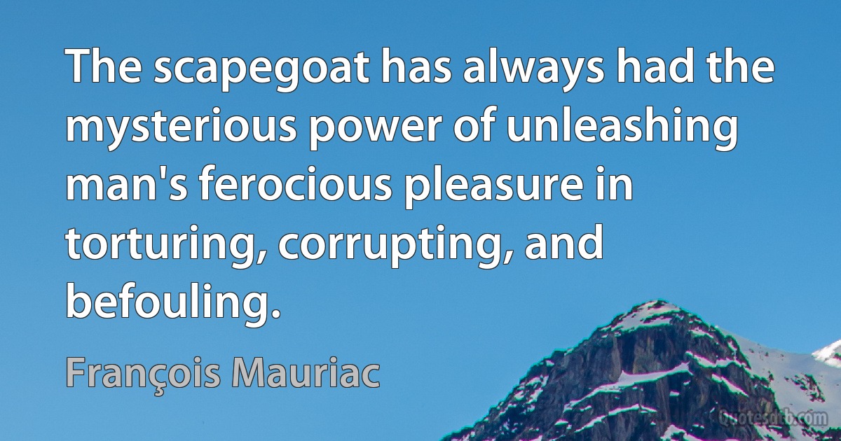 The scapegoat has always had the mysterious power of unleashing man's ferocious pleasure in torturing, corrupting, and befouling. (François Mauriac)