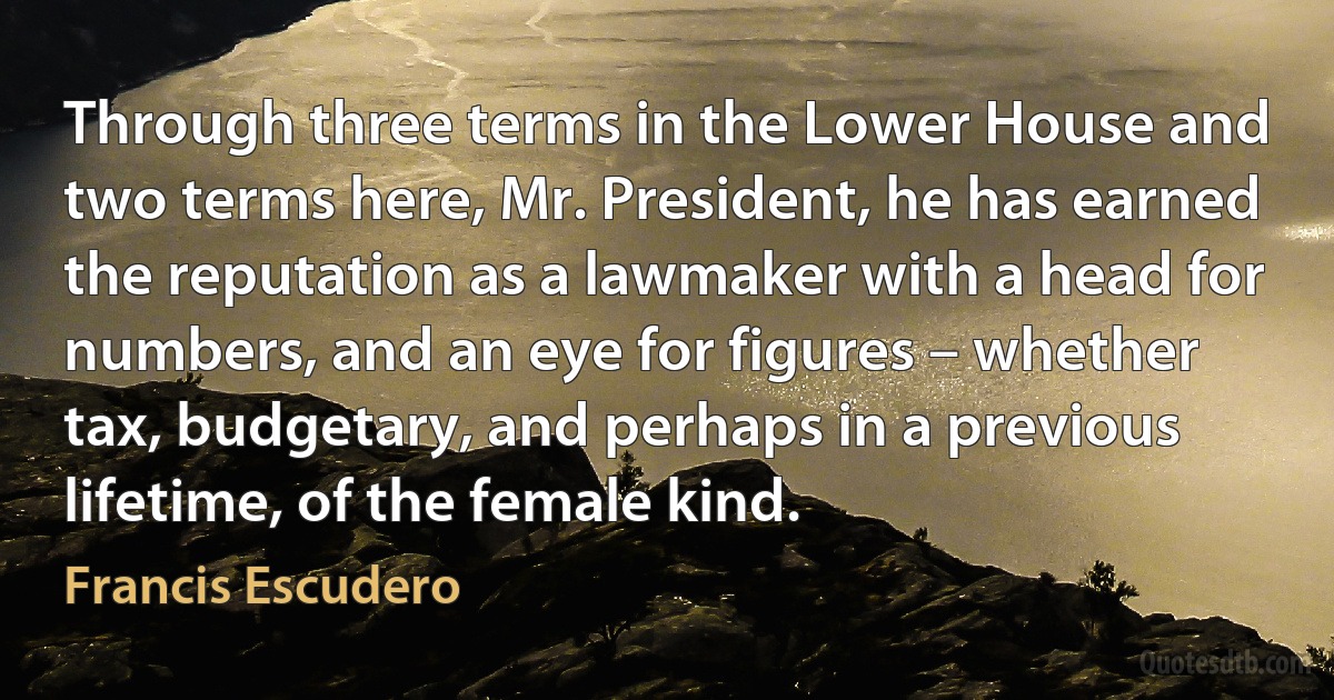 Through three terms in the Lower House and two terms here, Mr. President, he has earned the reputation as a lawmaker with a head for numbers, and an eye for figures – whether tax, budgetary, and perhaps in a previous lifetime, of the female kind. (Francis Escudero)