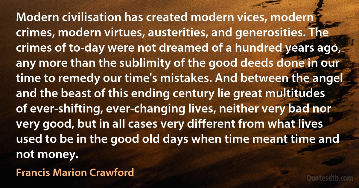 Modern civilisation has created modern vices, modern crimes, modern virtues, austerities, and generosities. The crimes of to-day were not dreamed of a hundred years ago, any more than the sublimity of the good deeds done in our time to remedy our time's mistakes. And between the angel and the beast of this ending century lie great multitudes of ever-shifting, ever-changing lives, neither very bad nor very good, but in all cases very different from what lives used to be in the good old days when time meant time and not money. (Francis Marion Crawford)