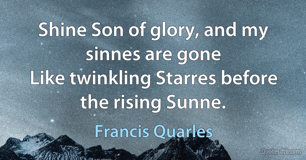 Shine Son of glory, and my sinnes are gone
Like twinkling Starres before the rising Sunne. (Francis Quarles)