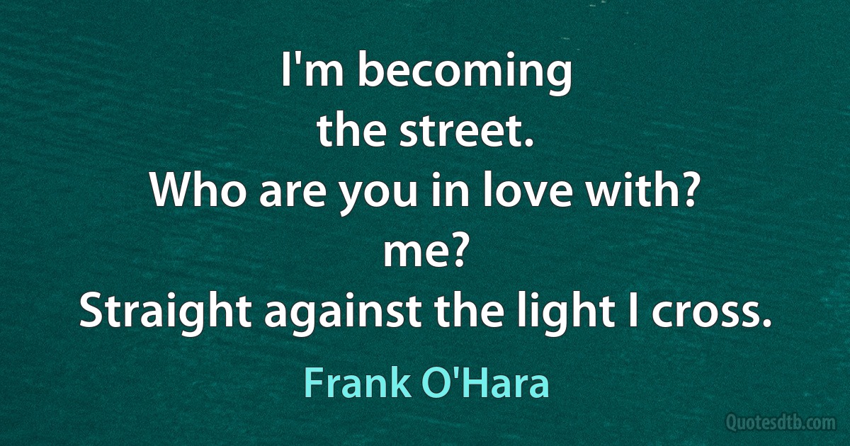 I'm becoming
the street.
Who are you in love with?
me?
Straight against the light I cross. (Frank O'Hara)