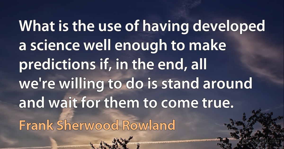 What is the use of having developed a science well enough to make predictions if, in the end, all we're willing to do is stand around and wait for them to come true. (Frank Sherwood Rowland)