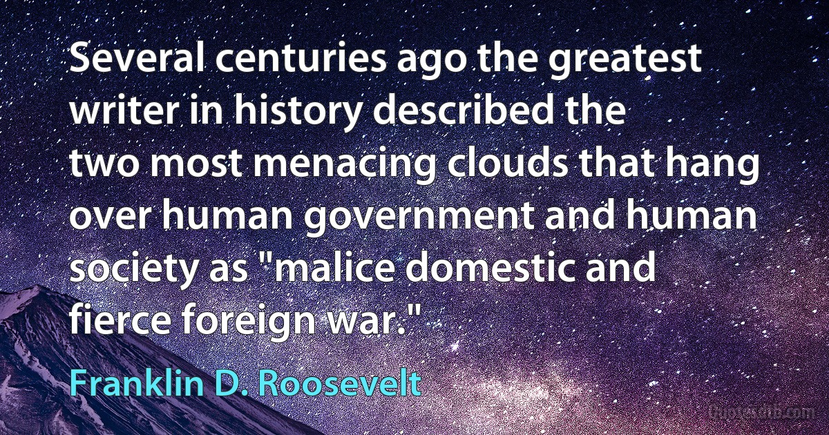 Several centuries ago the greatest writer in history described the two most menacing clouds that hang over human government and human society as "malice domestic and fierce foreign war." (Franklin D. Roosevelt)