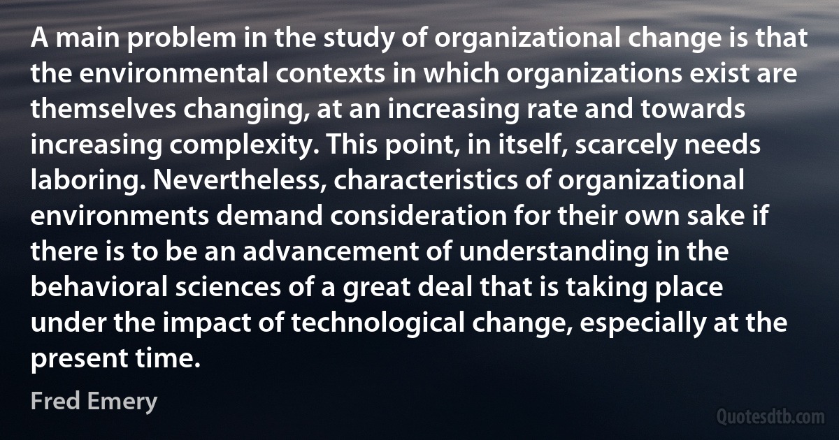 A main problem in the study of organizational change is that the environmental contexts in which organizations exist are themselves changing, at an increasing rate and towards increasing complexity. This point, in itself, scarcely needs laboring. Nevertheless, characteristics of organizational environments demand consideration for their own sake if there is to be an advancement of understanding in the behavioral sciences of a great deal that is taking place under the impact of technological change, especially at the present time. (Fred Emery)