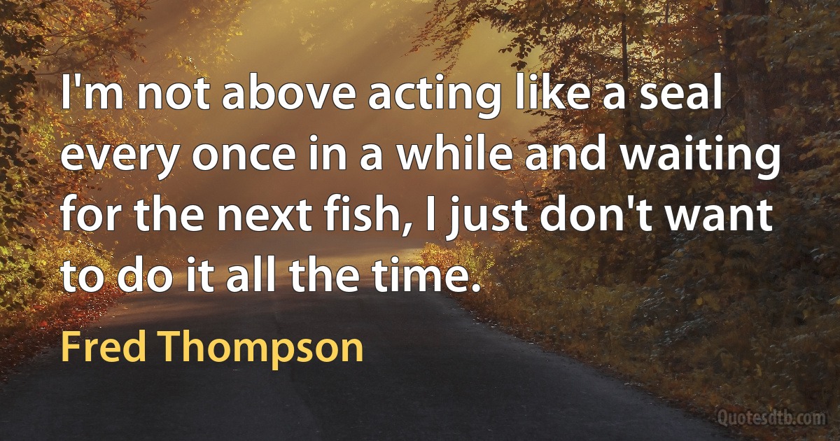 I'm not above acting like a seal every once in a while and waiting for the next fish, I just don't want to do it all the time. (Fred Thompson)