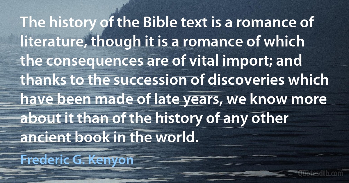 The history of the Bible text is a romance of literature, though it is a romance of which the consequences are of vital import; and thanks to the succession of discoveries which have been made of late years, we know more about it than of the history of any other ancient book in the world. (Frederic G. Kenyon)