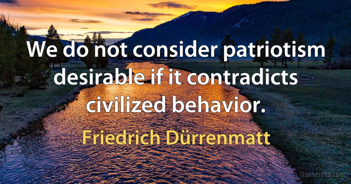 We do not consider patriotism desirable if it contradicts civilized behavior. (Friedrich Dürrenmatt)