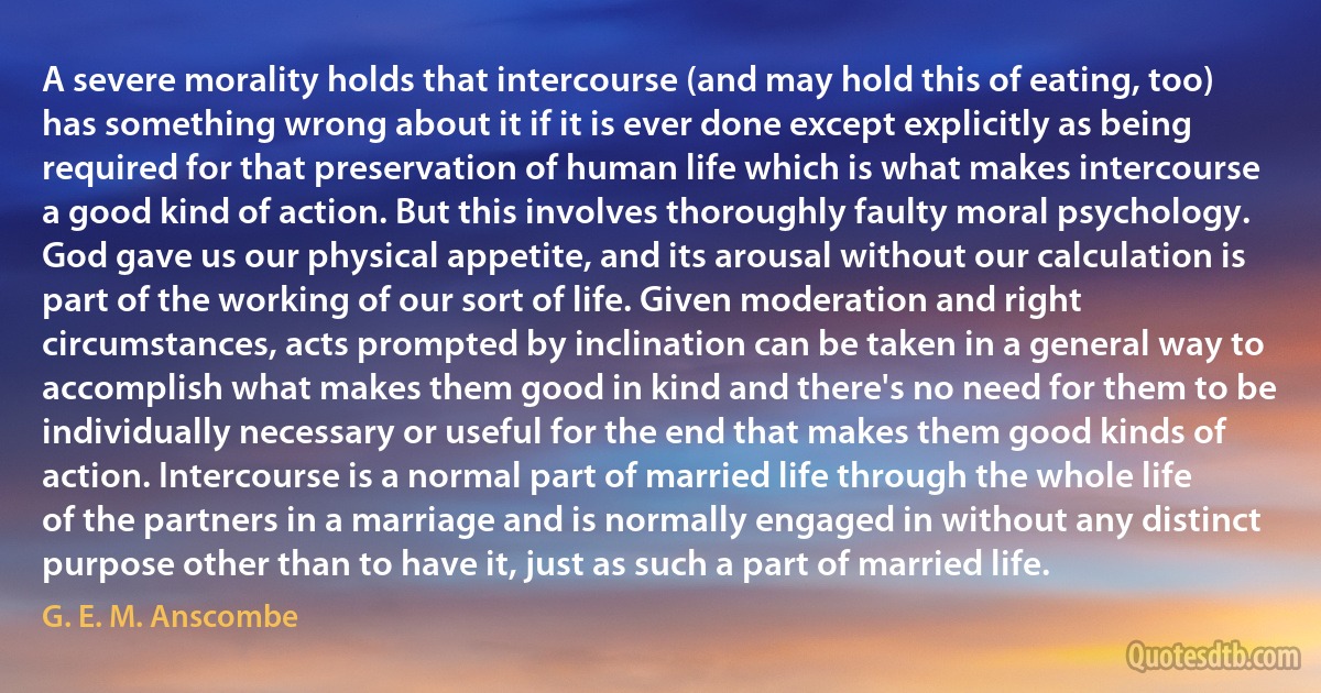 A severe morality holds that intercourse (and may hold this of eating, too) has something wrong about it if it is ever done except explicitly as being required for that preservation of human life which is what makes intercourse a good kind of action. But this involves thoroughly faulty moral psychology. God gave us our physical appetite, and its arousal without our calculation is part of the working of our sort of life. Given moderation and right circumstances, acts prompted by inclination can be taken in a general way to accomplish what makes them good in kind and there's no need for them to be individually necessary or useful for the end that makes them good kinds of action. Intercourse is a normal part of married life through the whole life of the partners in a marriage and is normally engaged in without any distinct purpose other than to have it, just as such a part of married life. (G. E. M. Anscombe)