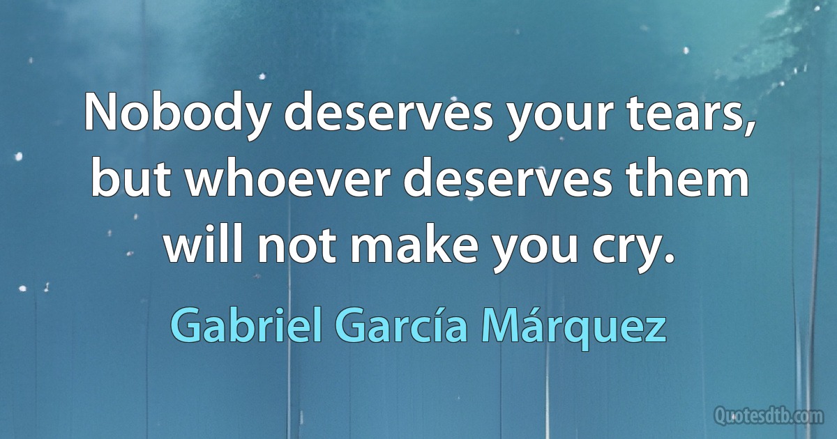 Nobody deserves your tears, but whoever deserves them will not make you cry. (Gabriel García Márquez)