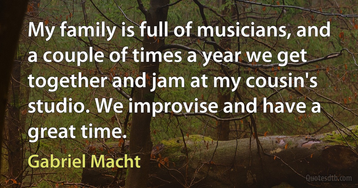 My family is full of musicians, and a couple of times a year we get together and jam at my cousin's studio. We improvise and have a great time. (Gabriel Macht)