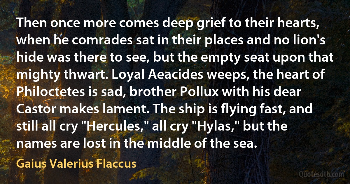 Then once more comes deep grief to their hearts, when he comrades sat in their places and no lion's hide was there to see, but the empty seat upon that mighty thwart. Loyal Aeacides weeps, the heart of Philoctetes is sad, brother Pollux with his dear Castor makes lament. The ship is flying fast, and still all cry "Hercules," all cry "Hylas," but the names are lost in the middle of the sea. (Gaius Valerius Flaccus)