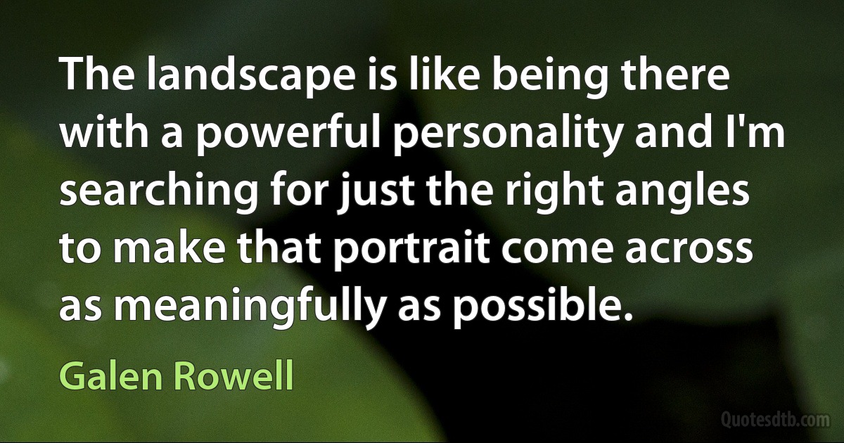 The landscape is like being there with a powerful personality and I'm searching for just the right angles to make that portrait come across as meaningfully as possible. (Galen Rowell)