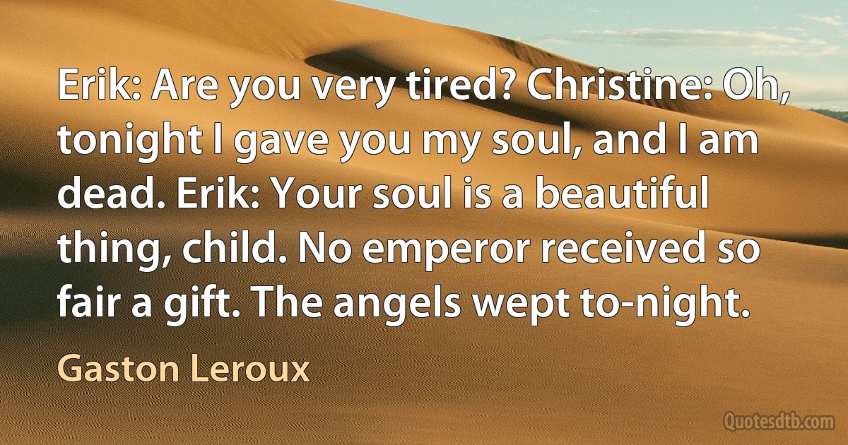 Erik: Are you very tired? Christine: Oh, tonight I gave you my soul, and I am dead. Erik: Your soul is a beautiful thing, child. No emperor received so fair a gift. The angels wept to-night. (Gaston Leroux)