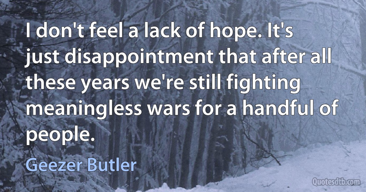 I don't feel a lack of hope. It's just disappointment that after all these years we're still fighting meaningless wars for a handful of people. (Geezer Butler)