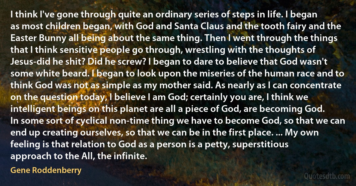 I think I've gone through quite an ordinary series of steps in life. I began as most children began, with God and Santa Claus and the tooth fairy and the Easter Bunny all being about the same thing. Then I went through the things that I think sensitive people go through, wrestling with the thoughts of Jesus-did he shit? Did he screw? I began to dare to believe that God wasn't some white beard. I began to look upon the miseries of the human race and to think God was not as simple as my mother said. As nearly as I can concentrate on the question today, I believe I am God; certainly you are, I think we intelligent beings on this planet are all a piece of God, are becoming God. In some sort of cyclical non-time thing we have to become God, so that we can end up creating ourselves, so that we can be in the first place. ... My own feeling is that relation to God as a person is a petty, superstitious approach to the All, the infinite. (Gene Roddenberry)