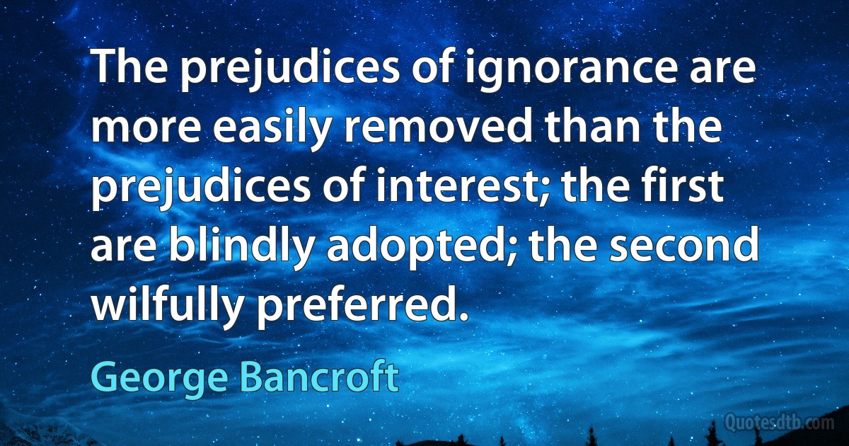 The prejudices of ignorance are more easily removed than the prejudices of interest; the first are blindly adopted; the second wilfully preferred. (George Bancroft)