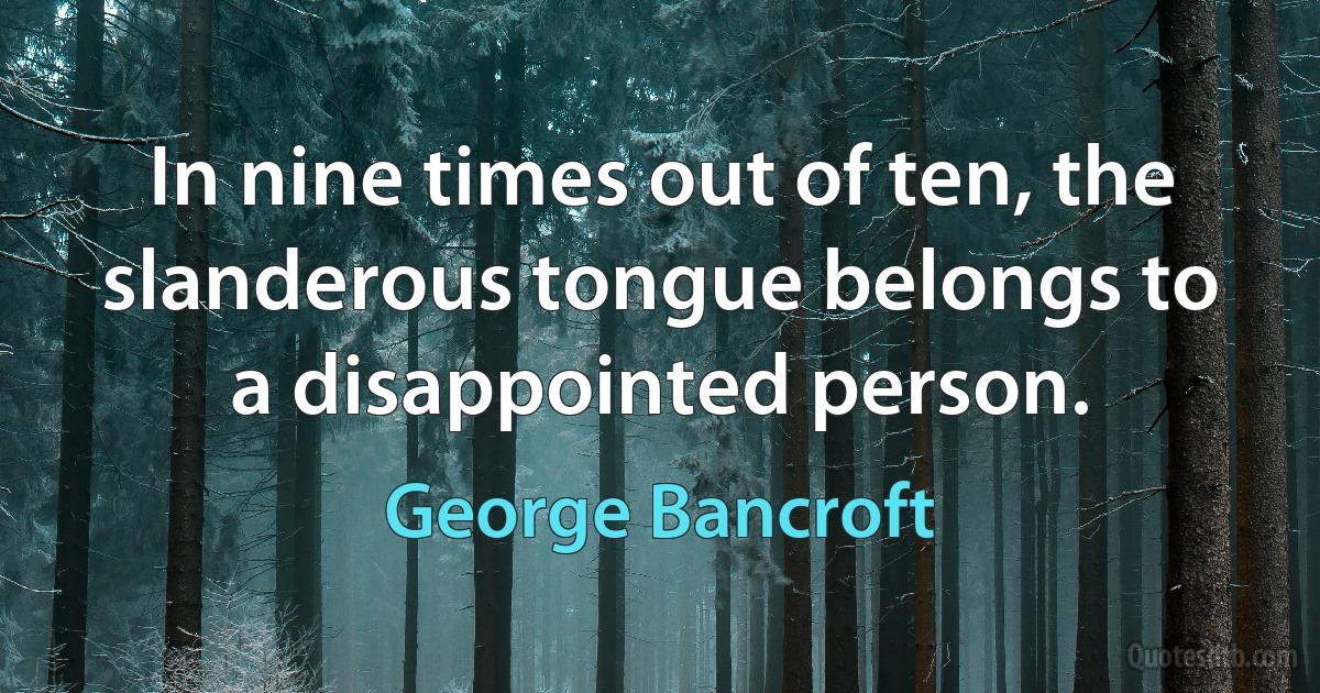 In nine times out of ten, the slanderous tongue belongs to a disappointed person. (George Bancroft)