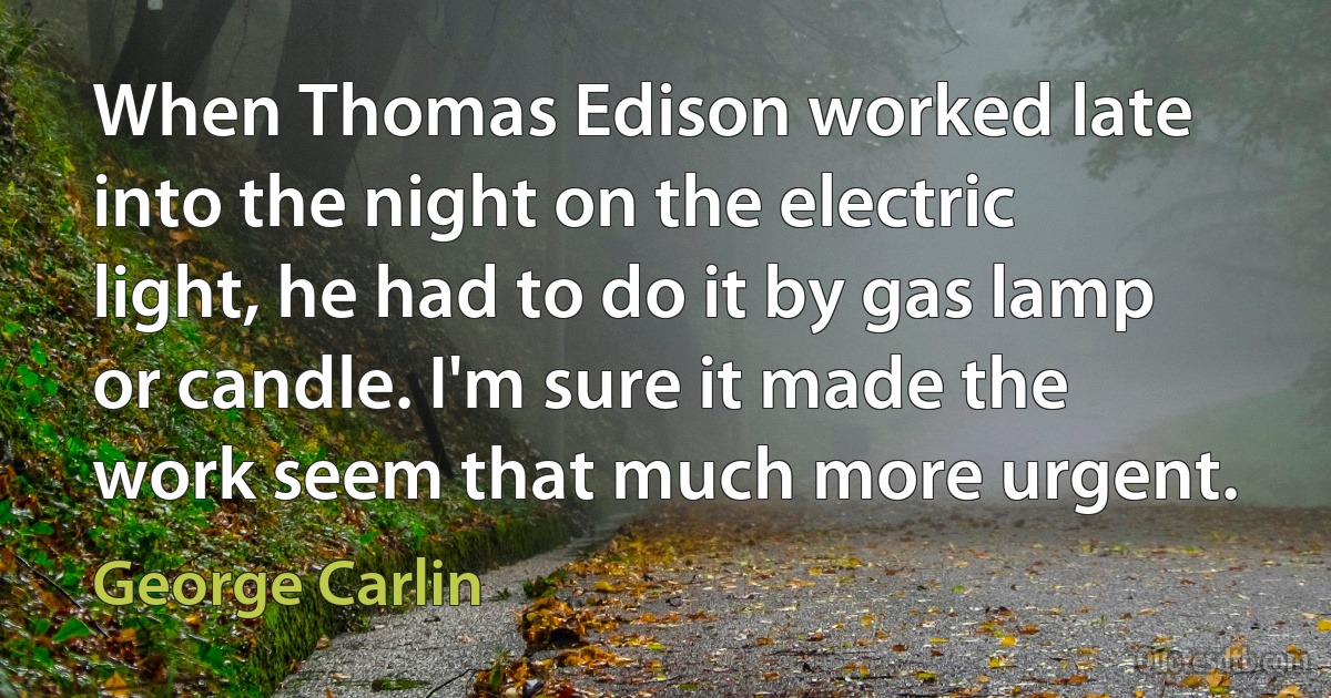 When Thomas Edison worked late into the night on the electric light, he had to do it by gas lamp or candle. I'm sure it made the work seem that much more urgent. (George Carlin)