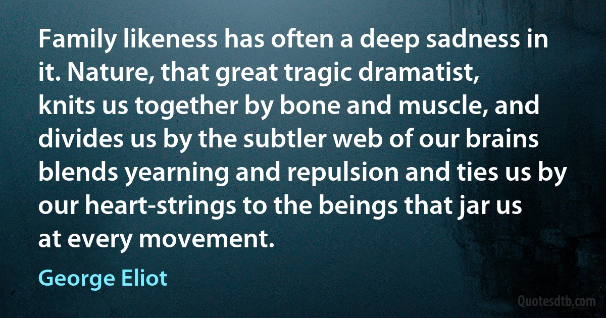 Family likeness has often a deep sadness in it. Nature, that great tragic dramatist, knits us together by bone and muscle, and divides us by the subtler web of our brains blends yearning and repulsion and ties us by our heart-strings to the beings that jar us at every movement. (George Eliot)