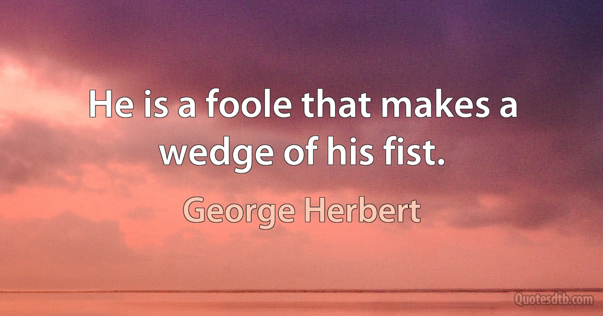 He is a foole that makes a wedge of his fist. (George Herbert)