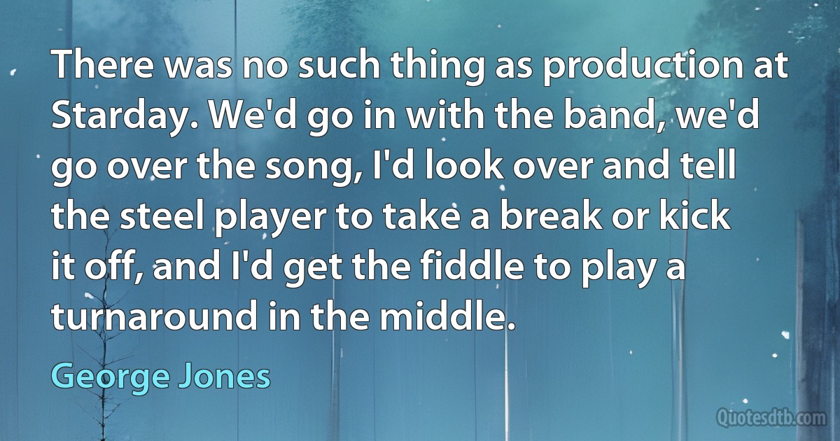 There was no such thing as production at Starday. We'd go in with the band, we'd go over the song, I'd look over and tell the steel player to take a break or kick it off, and I'd get the fiddle to play a turnaround in the middle. (George Jones)