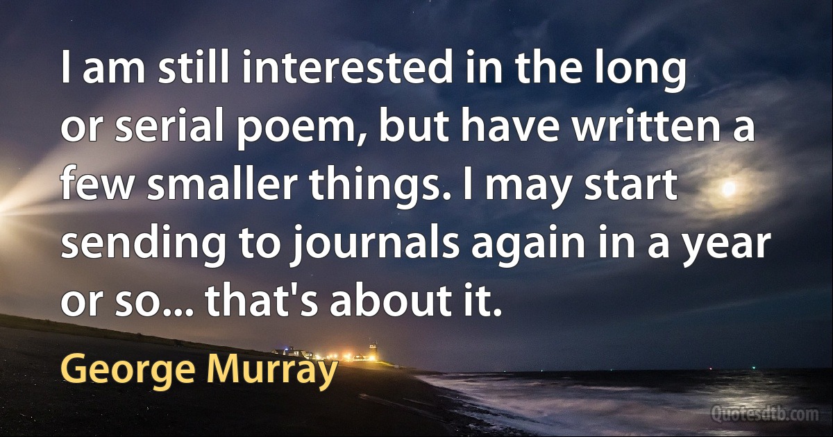 I am still interested in the long or serial poem, but have written a few smaller things. I may start sending to journals again in a year or so... that's about it. (George Murray)