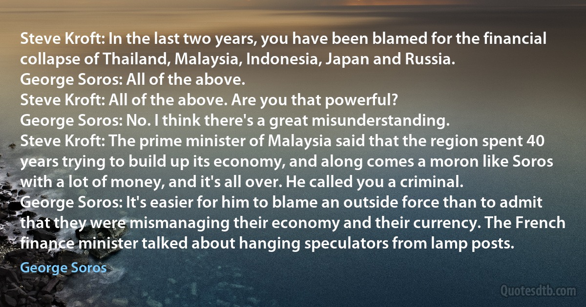 Steve Kroft: In the last two years, you have been blamed for the financial collapse of Thailand, Malaysia, Indonesia, Japan and Russia.
George Soros: All of the above.
Steve Kroft: All of the above. Are you that powerful?
George Soros: No. I think there's a great misunderstanding.
Steve Kroft: The prime minister of Malaysia said that the region spent 40 years trying to build up its economy, and along comes a moron like Soros with a lot of money, and it's all over. He called you a criminal.
George Soros: It's easier for him to blame an outside force than to admit that they were mismanaging their economy and their currency. The French finance minister talked about hanging speculators from lamp posts. (George Soros)