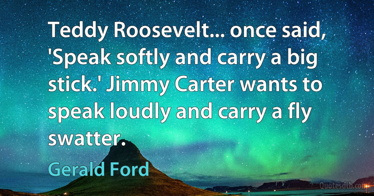 Teddy Roosevelt... once said, 'Speak softly and carry a big stick.' Jimmy Carter wants to speak loudly and carry a fly swatter. (Gerald Ford)