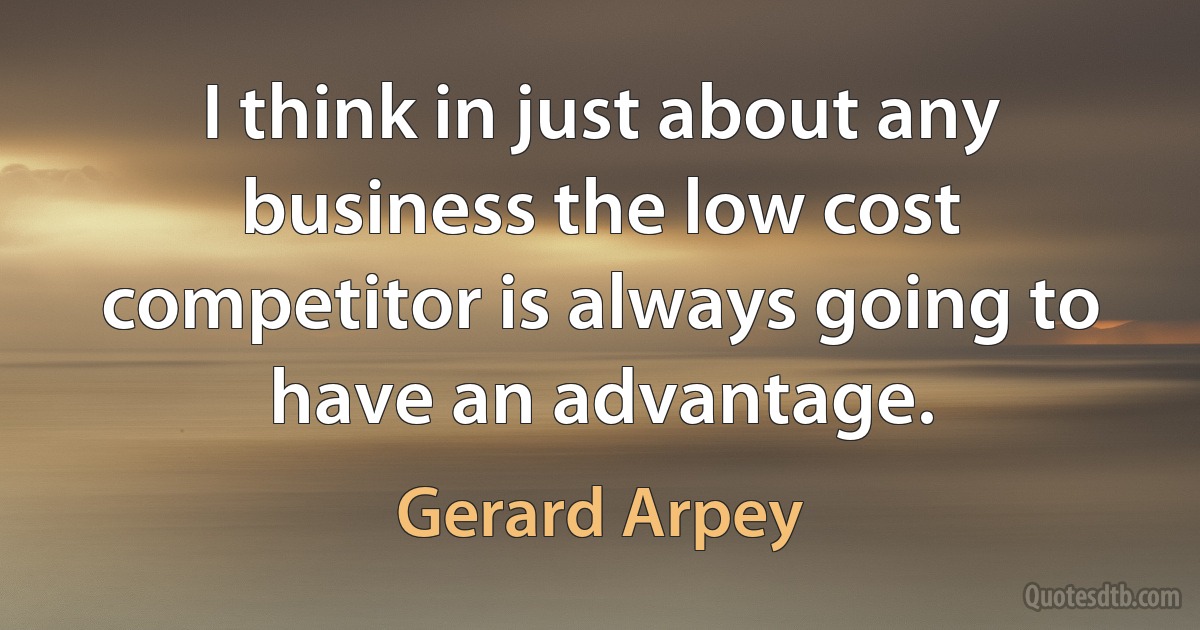 I think in just about any business the low cost competitor is always going to have an advantage. (Gerard Arpey)