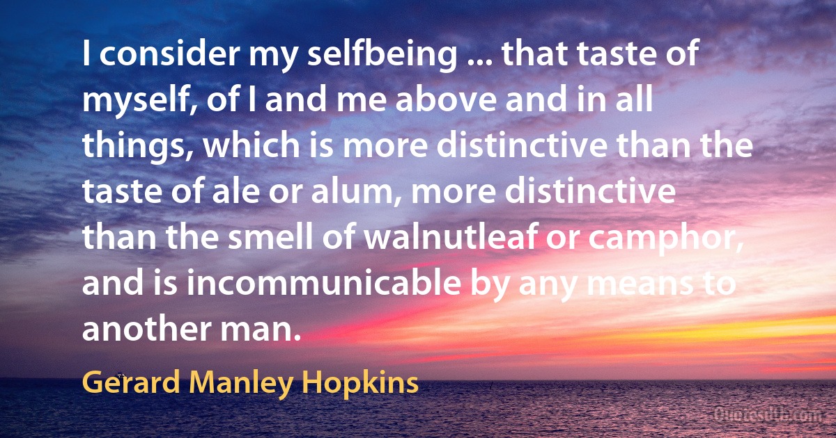 I consider my selfbeing ... that taste of myself, of I and me above and in all things, which is more distinctive than the taste of ale or alum, more distinctive than the smell of walnutleaf or camphor, and is incommunicable by any means to another man. (Gerard Manley Hopkins)