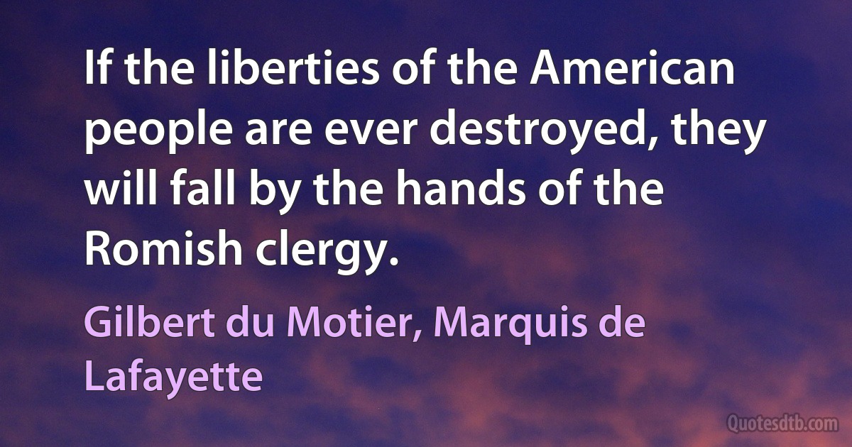 If the liberties of the American people are ever destroyed, they will fall by the hands of the Romish clergy. (Gilbert du Motier, Marquis de Lafayette)