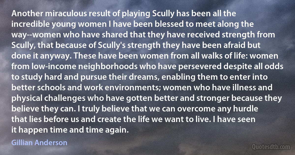 Another miraculous result of playing Scully has been all the incredible young women I have been blessed to meet along the way--women who have shared that they have received strength from Scully, that because of Scully's strength they have been afraid but done it anyway. These have been women from all walks of life: women from low-income neighborhoods who have persevered despite all odds to study hard and pursue their dreams, enabling them to enter into better schools and work environments; women who have illness and physical challenges who have gotten better and stronger because they believe they can. I truly believe that we can overcome any hurdle that lies before us and create the life we want to live. I have seen it happen time and time again. (Gillian Anderson)