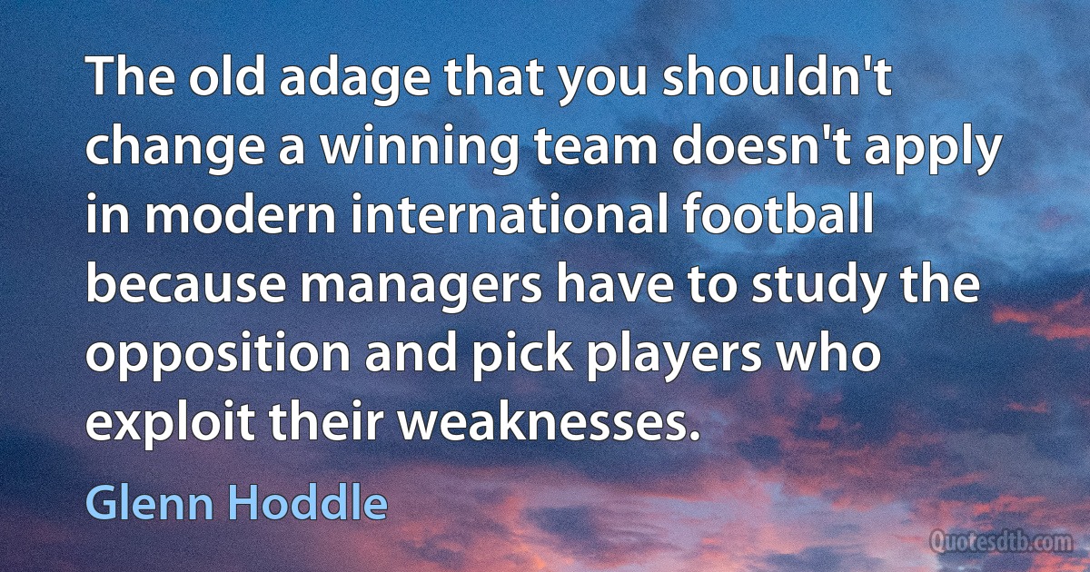 The old adage that you shouldn't change a winning team doesn't apply in modern international football because managers have to study the opposition and pick players who exploit their weaknesses. (Glenn Hoddle)