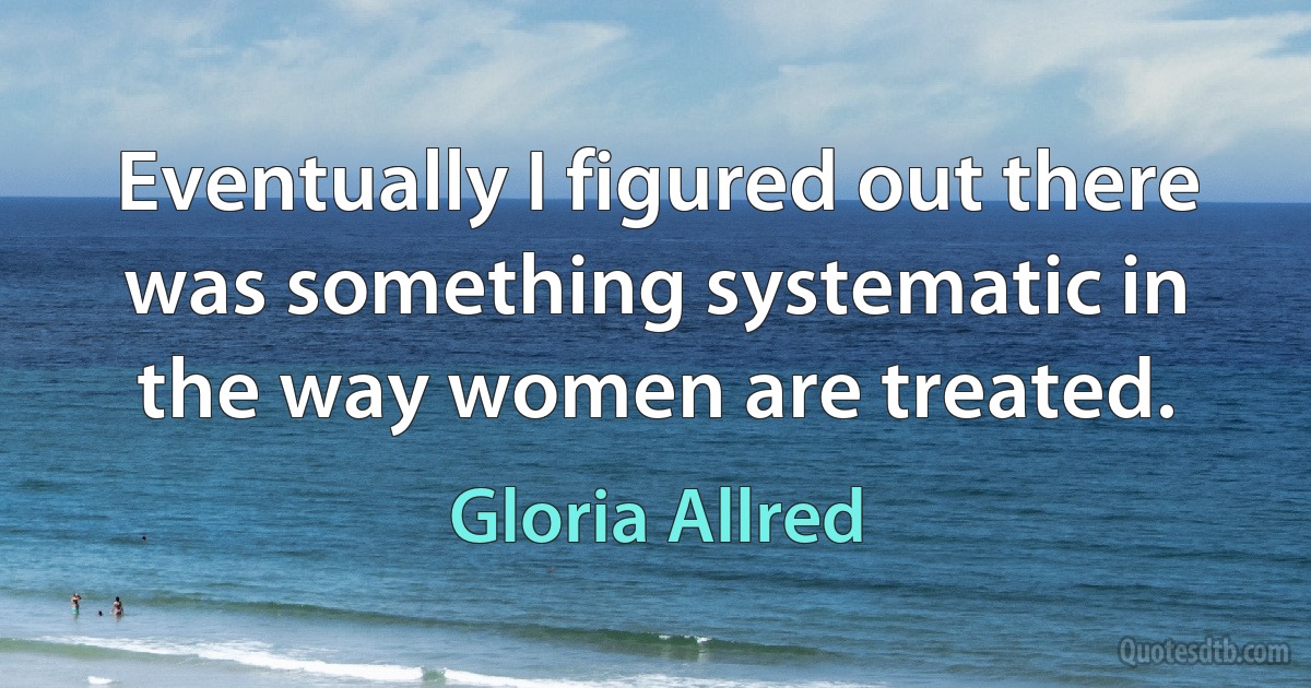 Eventually I figured out there was something systematic in the way women are treated. (Gloria Allred)