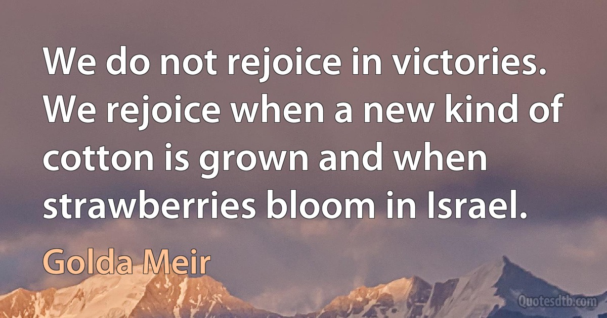 We do not rejoice in victories. We rejoice when a new kind of cotton is grown and when strawberries bloom in Israel. (Golda Meir)