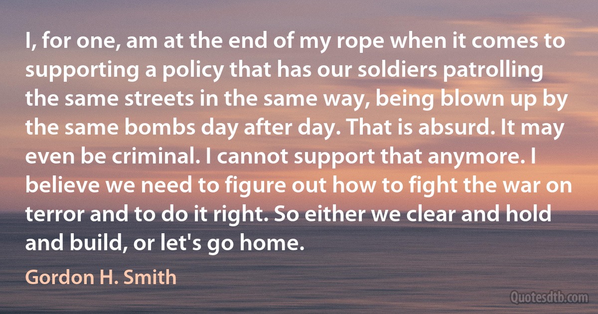 I, for one, am at the end of my rope when it comes to supporting a policy that has our soldiers patrolling the same streets in the same way, being blown up by the same bombs day after day. That is absurd. It may even be criminal. I cannot support that anymore. I believe we need to figure out how to fight the war on terror and to do it right. So either we clear and hold and build, or let's go home. (Gordon H. Smith)