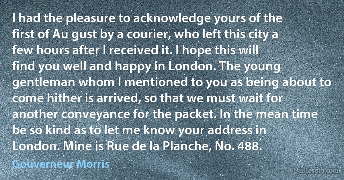 I had the pleasure to acknowledge yours of the first of Au gust by a courier, who left this city a few hours after I received it. I hope this will find you well and happy in London. The young gentleman whom I mentioned to you as being about to come hither is arrived, so that we must wait for another conveyance for the packet. In the mean time be so kind as to let me know your address in London. Mine is Rue de la Planche, No. 488. (Gouverneur Morris)