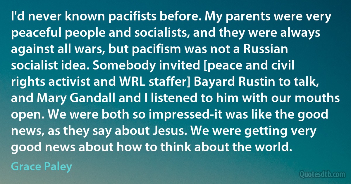 I'd never known pacifists before. My parents were very peaceful people and socialists, and they were always against all wars, but pacifism was not a Russian socialist idea. Somebody invited [peace and civil rights activist and WRL staffer] Bayard Rustin to talk, and Mary Gandall and I listened to him with our mouths open. We were both so impressed-it was like the good news, as they say about Jesus. We were getting very good news about how to think about the world. (Grace Paley)