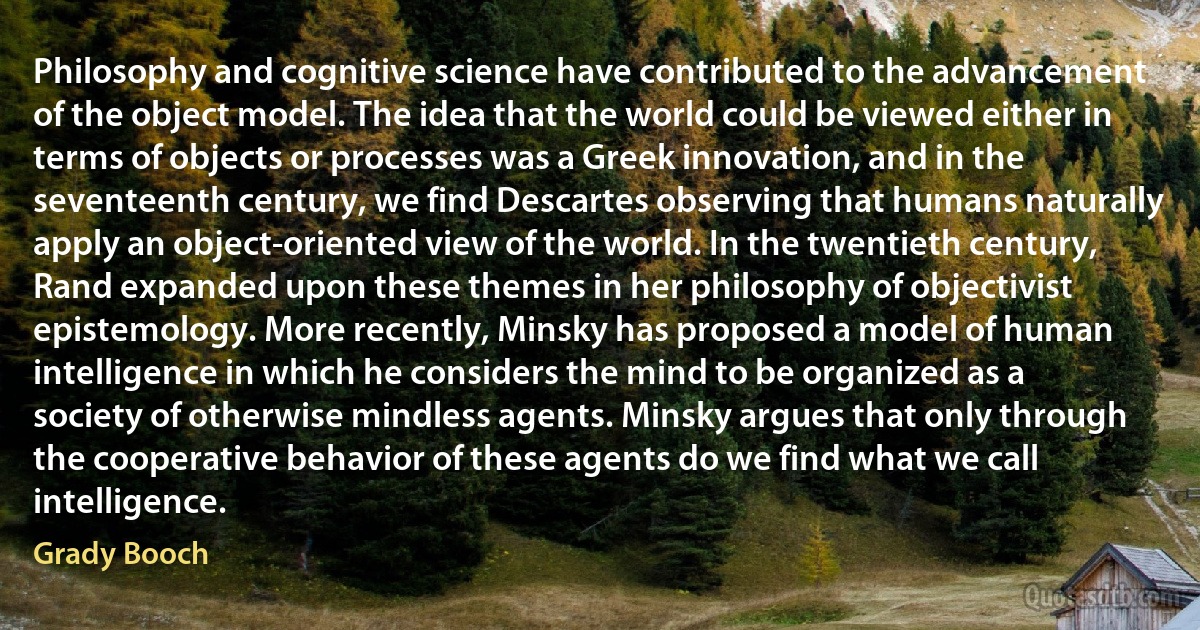 Philosophy and cognitive science have contributed to the advancement of the object model. The idea that the world could be viewed either in terms of objects or processes was a Greek innovation, and in the seventeenth century, we find Descartes observing that humans naturally apply an object-oriented view of the world. In the twentieth century, Rand expanded upon these themes in her philosophy of objectivist epistemology. More recently, Minsky has proposed a model of human intelligence in which he considers the mind to be organized as a society of otherwise mindless agents. Minsky argues that only through the cooperative behavior of these agents do we find what we call intelligence. (Grady Booch)