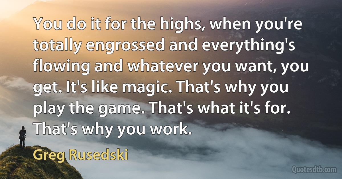 You do it for the highs, when you're totally engrossed and everything's flowing and whatever you want, you get. It's like magic. That's why you play the game. That's what it's for. That's why you work. (Greg Rusedski)