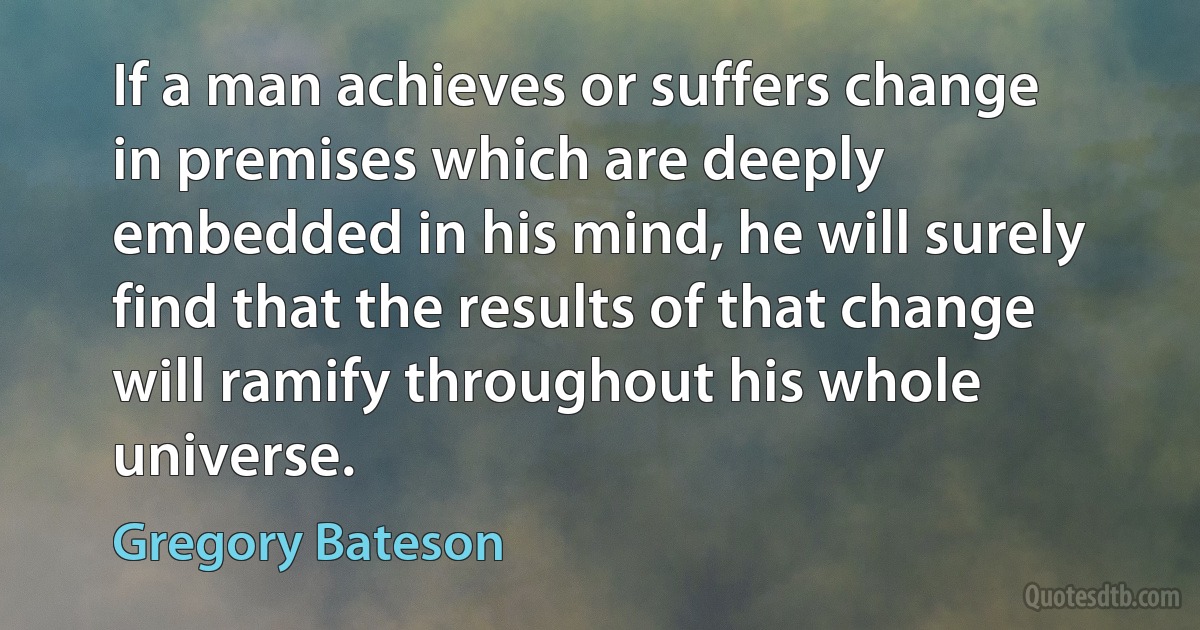 If a man achieves or suffers change in premises which are deeply embedded in his mind, he will surely find that the results of that change will ramify throughout his whole universe. (Gregory Bateson)