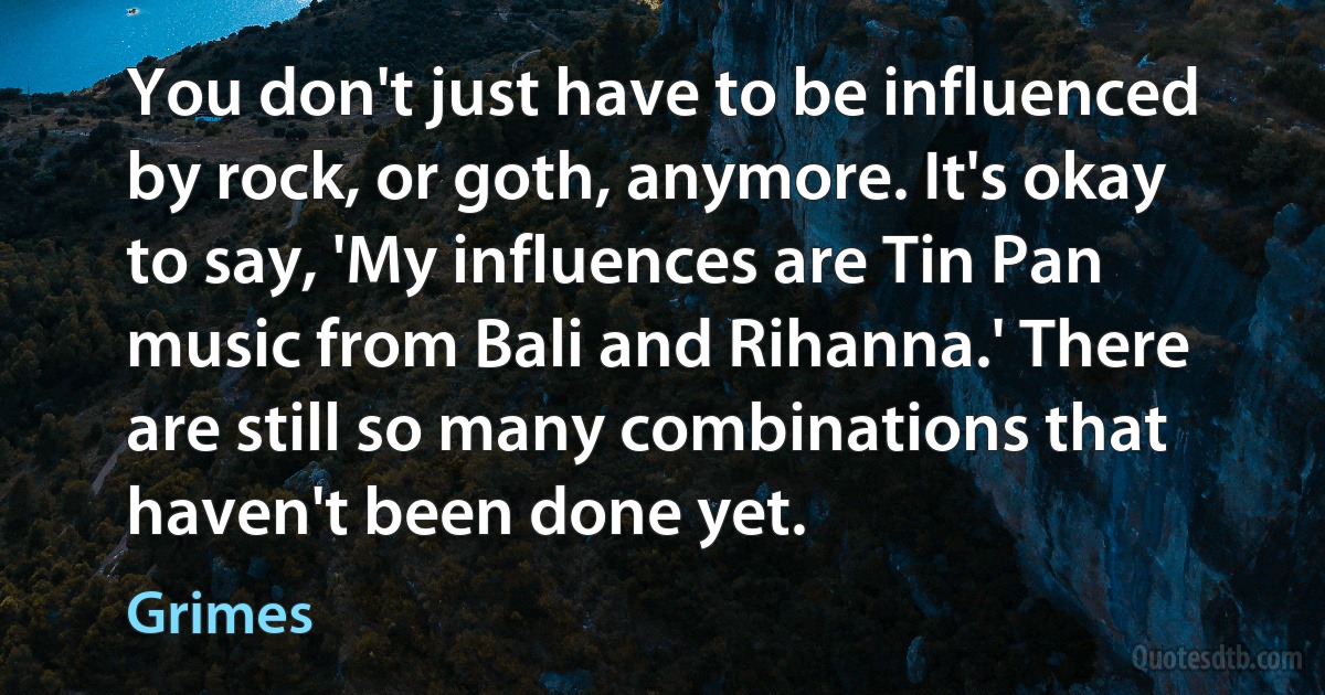 You don't just have to be influenced by rock, or goth, anymore. It's okay to say, 'My influences are Tin Pan music from Bali and Rihanna.' There are still so many combinations that haven't been done yet. (Grimes)