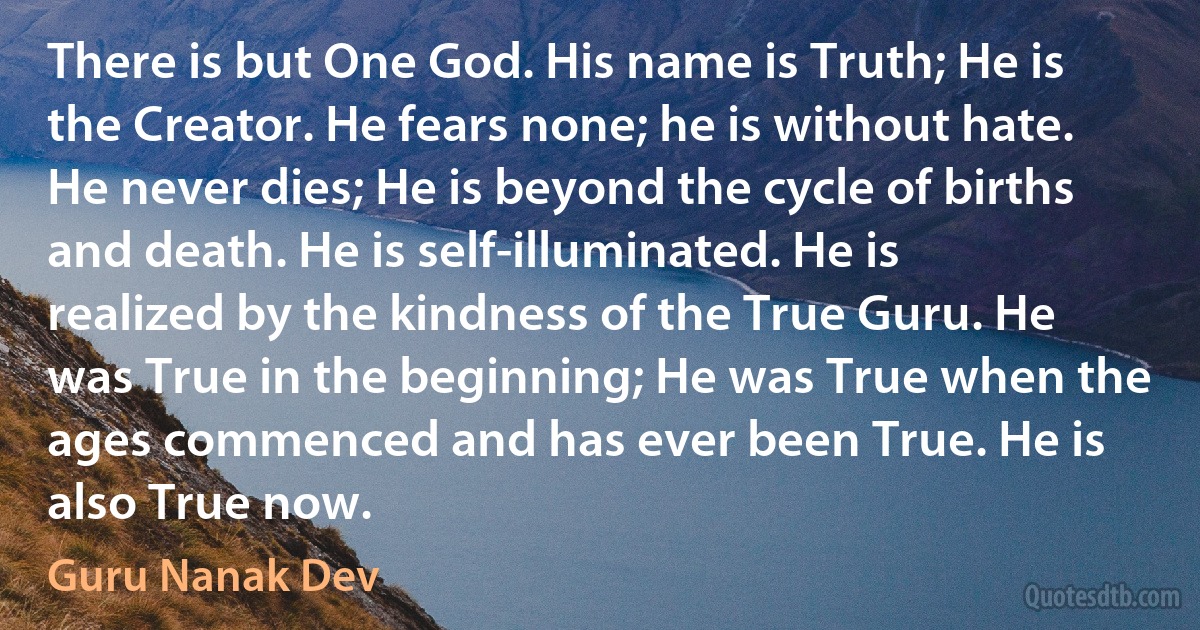 There is but One God. His name is Truth; He is the Creator. He fears none; he is without hate. He never dies; He is beyond the cycle of births and death. He is self-illuminated. He is realized by the kindness of the True Guru. He was True in the beginning; He was True when the ages commenced and has ever been True. He is also True now. (Guru Nanak Dev)