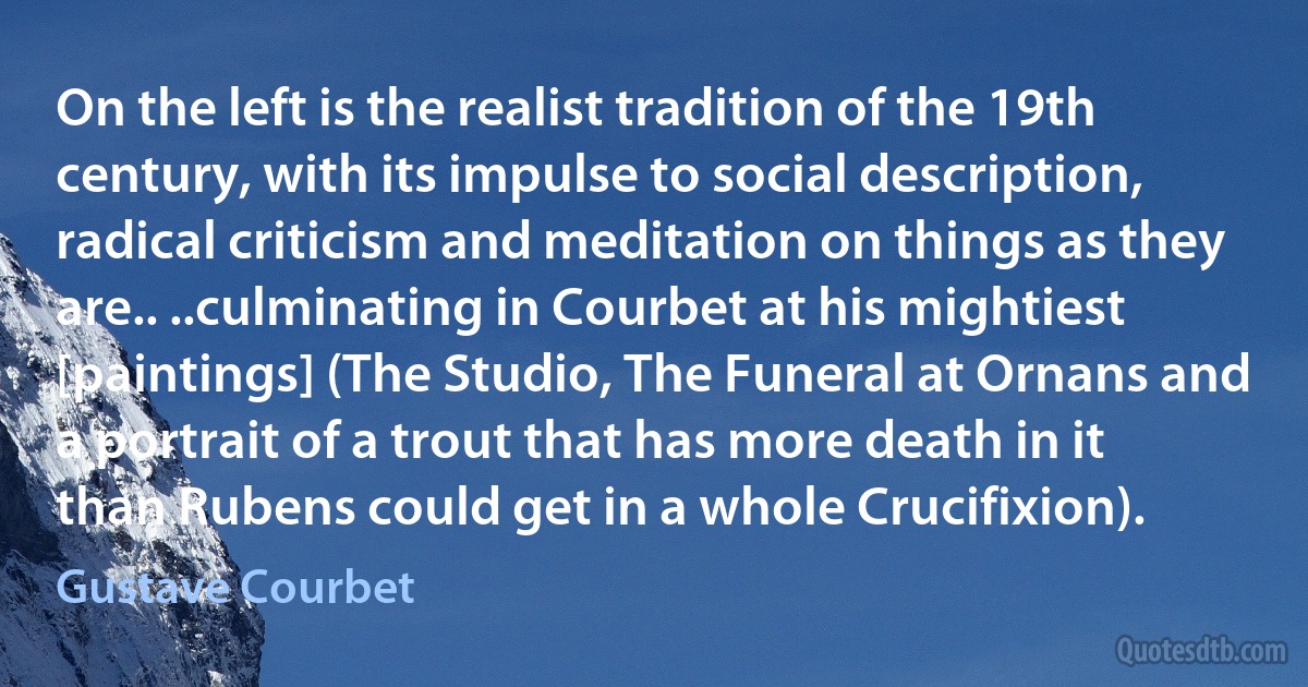 On the left is the realist tradition of the 19th century, with its impulse to social description, radical criticism and meditation on things as they are.. ..culminating in Courbet at his mightiest [paintings] (The Studio, The Funeral at Ornans and a portrait of a trout that has more death in it than Rubens could get in a whole Crucifixion). (Gustave Courbet)