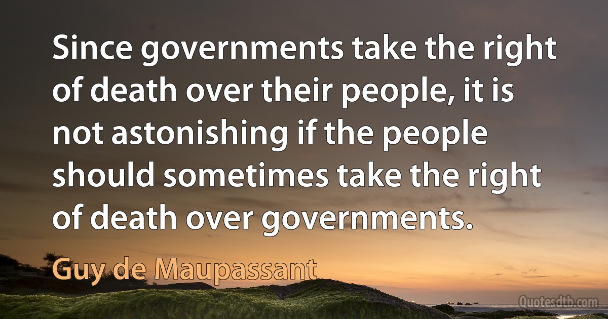 Since governments take the right of death over their people, it is not astonishing if the people should sometimes take the right of death over governments. (Guy de Maupassant)