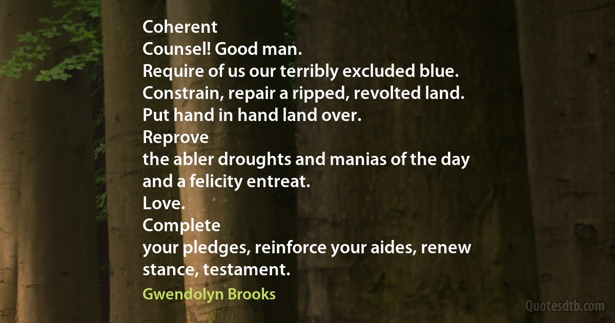 Coherent
Counsel! Good man.
Require of us our terribly excluded blue.
Constrain, repair a ripped, revolted land.
Put hand in hand land over.
Reprove
the abler droughts and manias of the day
and a felicity entreat.
Love.
Complete
your pledges, reinforce your aides, renew
stance, testament. (Gwendolyn Brooks)