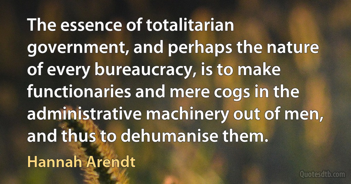 The essence of totalitarian government, and perhaps the nature of every bureaucracy, is to make functionaries and mere cogs in the administrative machinery out of men, and thus to dehumanise them. (Hannah Arendt)