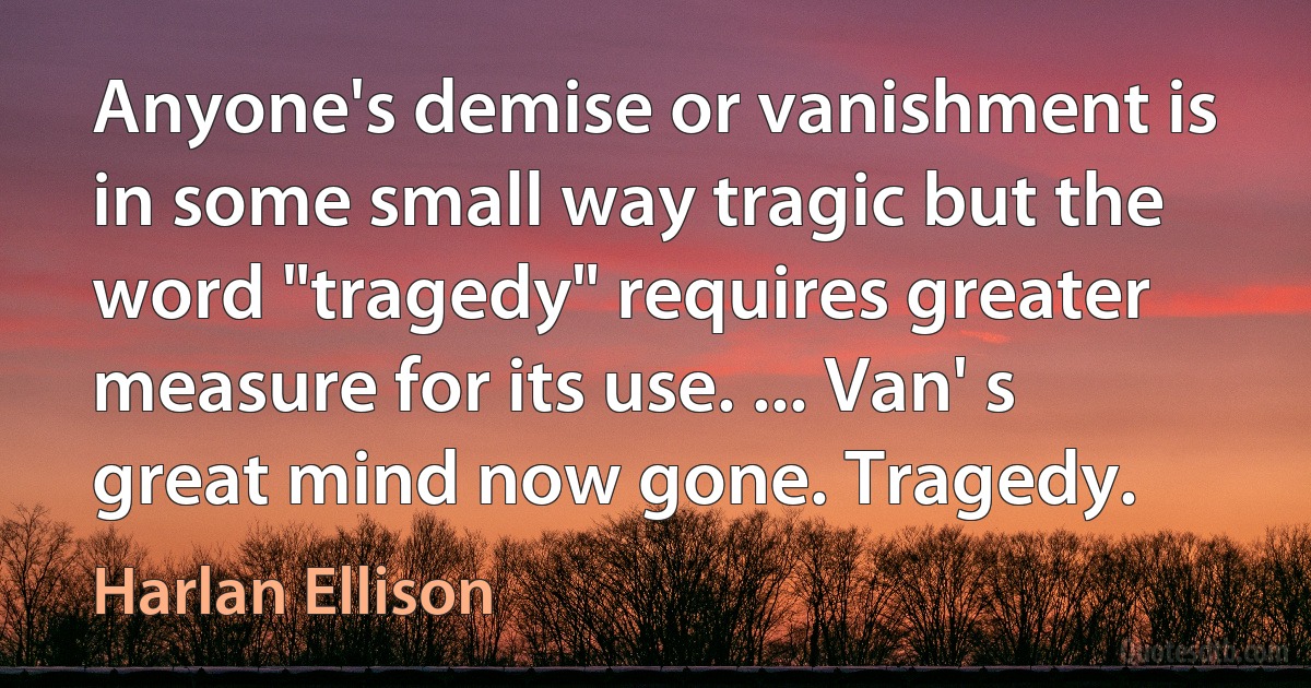 Anyone's demise or vanishment is in some small way tragic but the word "tragedy" requires greater measure for its use. ... Van' s great mind now gone. Tragedy. (Harlan Ellison)