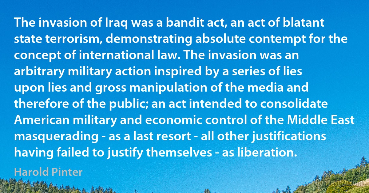 The invasion of Iraq was a bandit act, an act of blatant state terrorism, demonstrating absolute contempt for the concept of international law. The invasion was an arbitrary military action inspired by a series of lies upon lies and gross manipulation of the media and therefore of the public; an act intended to consolidate American military and economic control of the Middle East masquerading - as a last resort - all other justifications having failed to justify themselves - as liberation. (Harold Pinter)